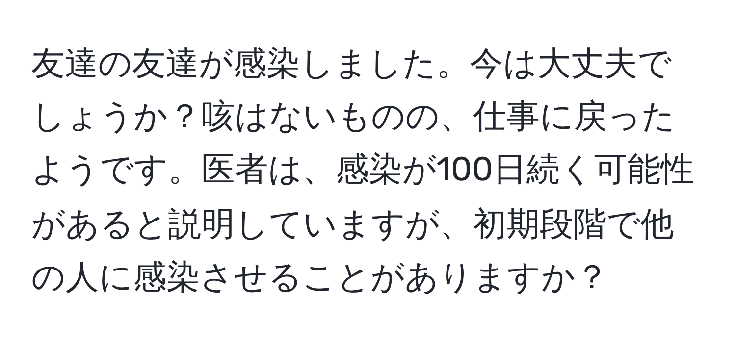 友達の友達が感染しました。今は大丈夫でしょうか？咳はないものの、仕事に戻ったようです。医者は、感染が100日続く可能性があると説明していますが、初期段階で他の人に感染させることがありますか？