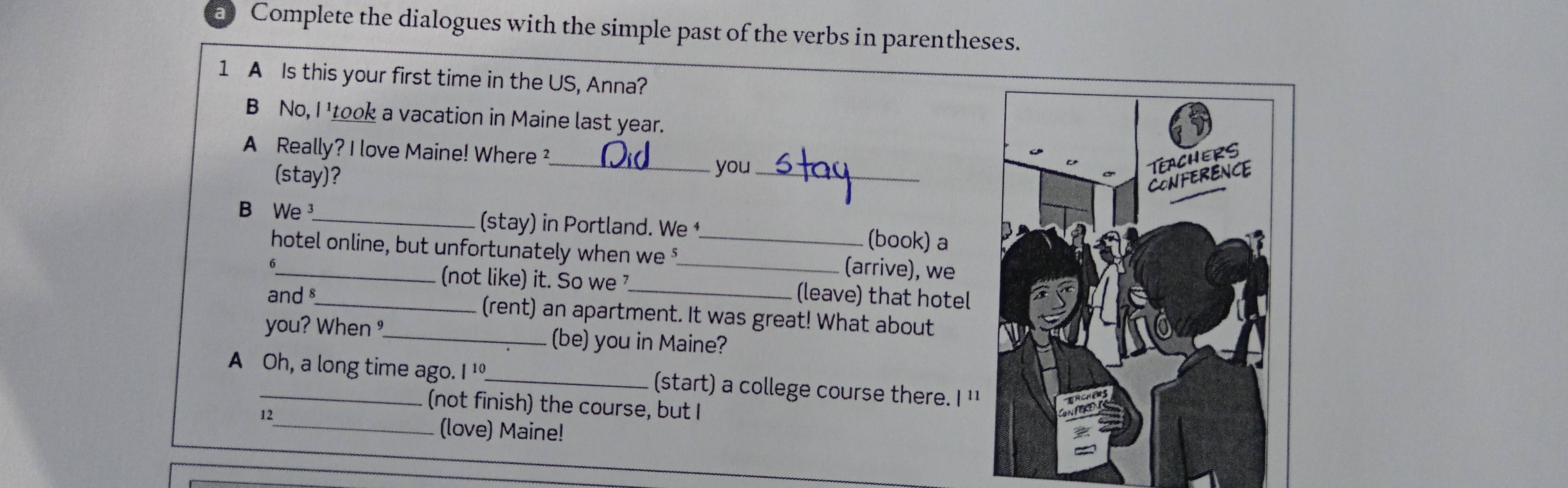 Complete the dialogues with the simple past of the verbs in parentheses. 
1 A Is this your first time in the US, Anna? 
B No, I 'took a vacation in Maine last year. 
A Really? I love Maine! Where ² 
(stay)? 
_you_ 
B We_ (stay) in Portland. We _(book) a 
hotel online, but unfortunately when we _(arrive), we 
6 
(not like) it. So we (leave) that hotel 
and §_ (rent) an apartment. It was great! What about 
you? When _(be) you in Maine? 
A Oh, a long time ago. I ¹_ (start) a college course there. I ' 
(not finish) the course, but I 
12 
_(love) Maine!