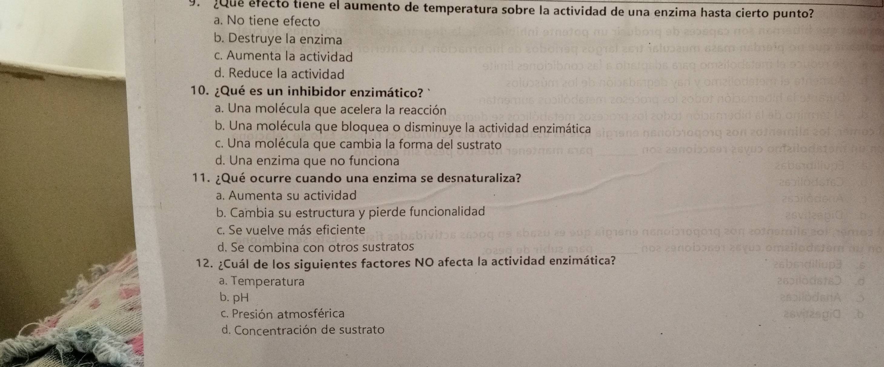 ¿que efecto tiene el aumento de temperatura sobre la actividad de una enzima hasta cierto punto?
a. No tiene efecto
b. Destruye la enzima
c. Aumenta la actividad
d. Reduce la actividad
10. ¿Qué es un inhibidor enzimático? `
a. Una molécula que acelera la reacción
b. Una molécula que bloquea o disminuye la actividad enzimática
c. Una molécula que cambia la forma del sustrato
d. Una enzima que no funciona
11. ¿Qué ocurre cuando una enzima se desnaturaliza?
a. Aumenta su actividad
b. Cambia su estructura y pierde funcionalidad
c. Se vuelve más eficiente
d. Se combina con otros sustratos
12. ¿Cuál de los siguientes factores NO afecta la actividad enzimática?
a. Temperatura
b. pH
c. Presión atmosférica
d. Concentración de sustrato