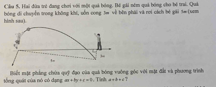 Hai đứa trẻ đang chơi với một quả bóng. Bé gái ném quả bóng cho bé trai. Quả
bóng di chuyển trong không khí, uốn cong 3m về bên phải và rơi cách bé gái 5m (xem
hình sau).
3m
5,,,
Biết mặt phảng chứa quỹ đạo của quả bóng vuông góc với mặt đất và phương trình
tổng quát của nó có dạng ax+by+c=0. Tính a+b+c ?