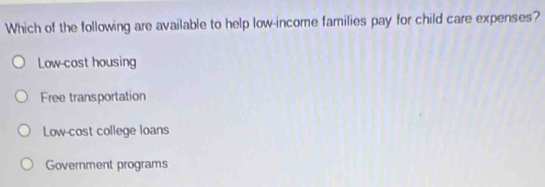 Which of the following are available to help low-income families pay for child care expenses?
Low-cost housing
Free transportation
Low-cost college loans
Government programs