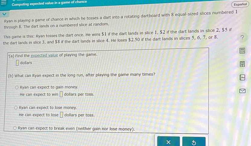 Computing expected value in a game of chance
Español
Ryan is playing a game of chance in which he tosses a dart into a rotating dartboard with 8 equal-sized slices numbered 1
through 8. The dart lands on a numbered slice at random.
This game is this: Ryan tosses the dart once. He wins $1 if the dart lands in slice 1, $2 if the dart lands in slice 2, $5 if
the dart lands in slice 3, and $8 if the dart lands in slice 4. He loses $2.50 if the dart lands in slices 5, 6, 7, or 8. ?
'(a) Find the expected value of playing the game.
dollars
a
(b) What can Ryan expect in the long run, after playing the game many times?
Ad
Ryan can expect to gain money.
He can expect to win □ dollars per toss.
Ryan can expect to lose money.
He can expect to lose □ dollars per toss.
Ryan can expect to break even (neither gain nor lose money).
×