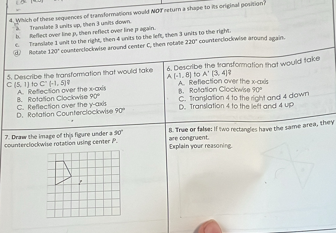 (4 
4. Which of these sequences of transformations would NOT return a shape to its original position?
a. Translate 3 units up, then 3 units down.
b. Reflect over line p, then reflect over line p again.
c. Translate 1 unit to the right, then 4 units to the left, then 3 units to the right.
d Rotate 120° counterclockwise around center C, then rotate 220° counterclockwise around again.
5. Describe the transformation that would take 6. Describe the transformation that would take
A(-1,8) to A'(3,4) C
C (5,1) to C'(-1,5) 2 A. Reflection over the x-axis
A. Reflection over the x-axis B. Rotation Clockwise 90°
B. Rotation Clockwise 90°
C. Tran $lation 4 to the right and 4 down
C. Reflection over the y-axis D. Translation 4 to the left and 4 up
D. Rotation Counterclockwise 90°
7. Draw the image of this figure under a 90° 8. True or false: If two rectangles have the same area, they
counterclockwise rotation using center P. are congruent.
Explain your reasoning.