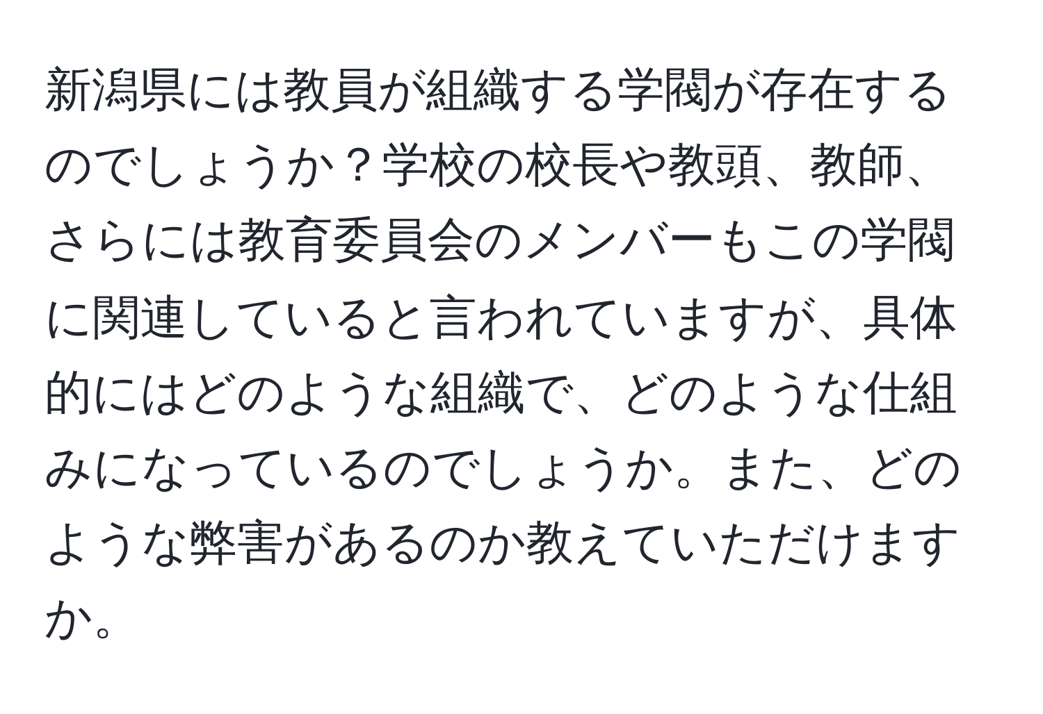 新潟県には教員が組織する学閥が存在するのでしょうか？学校の校長や教頭、教師、さらには教育委員会のメンバーもこの学閥に関連していると言われていますが、具体的にはどのような組織で、どのような仕組みになっているのでしょうか。また、どのような弊害があるのか教えていただけますか。