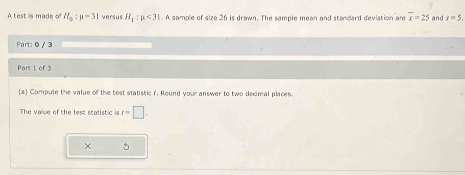 A test is made of H_0:mu =31 versus H_1:mu <31</tex> . A sample of size 26 is drawn. The sample mean and standard deviation are overline x=25 and s=5. 
Part: 0 / 3 
Part 1 of 3 
(a) Compute the value of the test statistic 1. Round your answer to two decimal places. 
The value of the test statistic is t=□. 
×