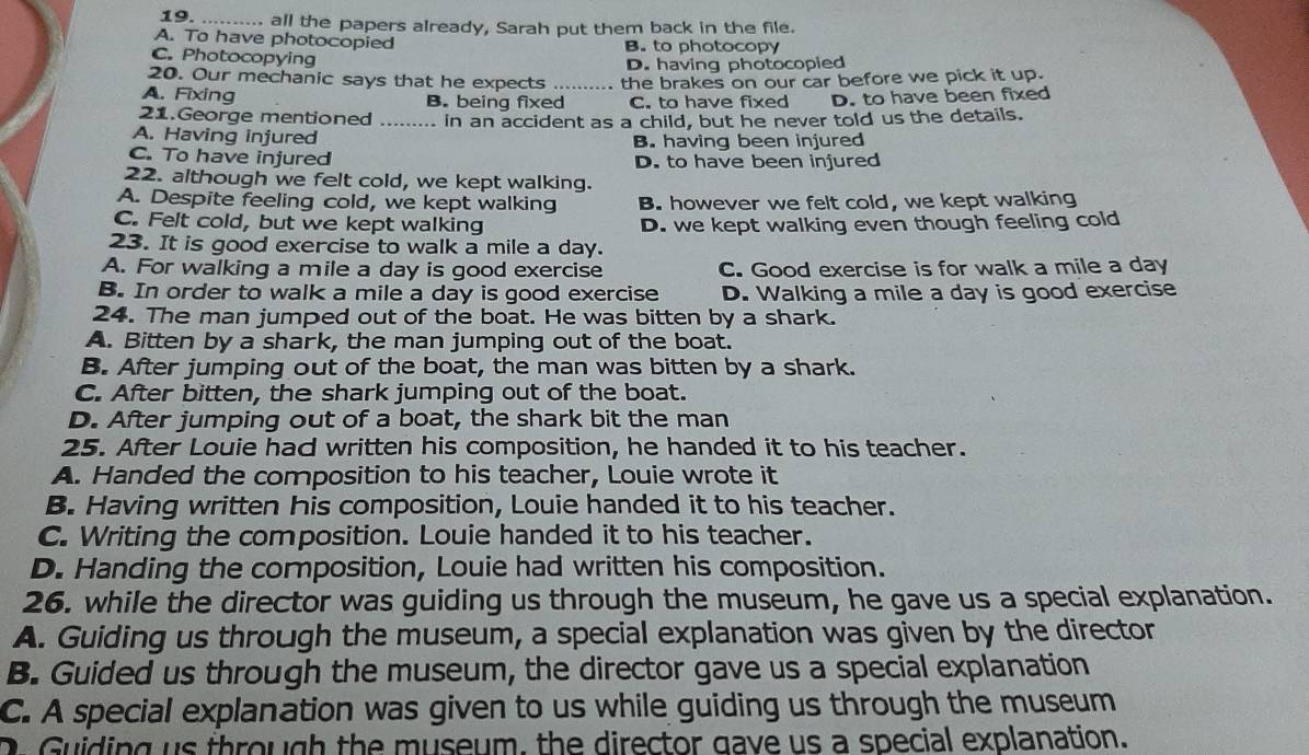 ….... all the papers already, Sarah put them back in the file.
A. To have photocopied
C. Photocopying B. to photocopy
D. having photocopied
20. Our mechanic says that he expects
A. Fixing B. being fixed_ the brakes on our car before we pick it up.
C. to have fixed D. to have been fixed
21.George mentioned _in an accident as a child, but he never told us the details.
A. Having injured B. having been injured
C. To have injured D. to have been injured
22. although we felt cold, we kept walking.
A. Despite feeling cold, we kept walking B. however we felt cold, we kept walking
C. Felt cold, but we kept walking D. we kept walking even though feeling cold
23. It is good exercise to walk a mile a day.
A. For walking a mile a day is good exercise C. Good exercise is for walk a mile a day
B. In order to walk a mile a day is good exercise D. Walking a mile a day is good exercise
24. The man jumped out of the boat. He was bitten by a shark.
A. Bitten by a shark, the man jumping out of the boat.
B. After jumping out of the boat, the man was bitten by a shark.
C. After bitten, the shark jumping out of the boat.
D. After jumping out of a boat, the shark bit the man
25. After Louie hac written his composition, he handed it to his teacher.
A. Handed the composition to his teacher, Louie wrote it
B. Having written his composition, Louie handed it to his teacher.
C. Writing the composition. Louie handed it to his teacher.
D. Handing the cormposition, Louie had written his composition.
26. while the director was guiding us through the museum, he gave us a special explanation.
A. Guiding us through the museum, a special explanation was given by the director
B. Guided us through the museum, the director gave us a special explanation
C. A special explanation was given to us while guiding us through the museum
O Guiding us through the museum, the director gave us a special explanation.