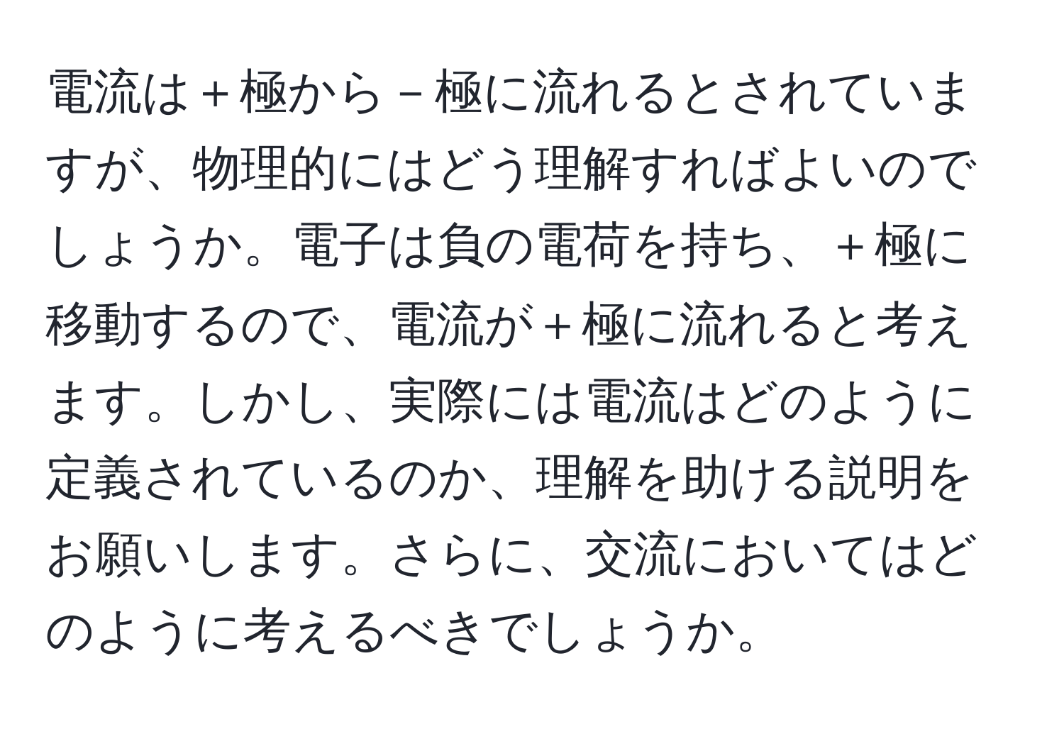 電流は＋極から－極に流れるとされていますが、物理的にはどう理解すればよいのでしょうか。電子は負の電荷を持ち、＋極に移動するので、電流が＋極に流れると考えます。しかし、実際には電流はどのように定義されているのか、理解を助ける説明をお願いします。さらに、交流においてはどのように考えるべきでしょうか。