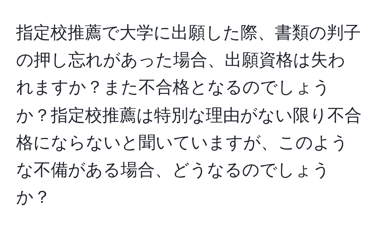 指定校推薦で大学に出願した際、書類の判子の押し忘れがあった場合、出願資格は失われますか？また不合格となるのでしょうか？指定校推薦は特別な理由がない限り不合格にならないと聞いていますが、このような不備がある場合、どうなるのでしょうか？