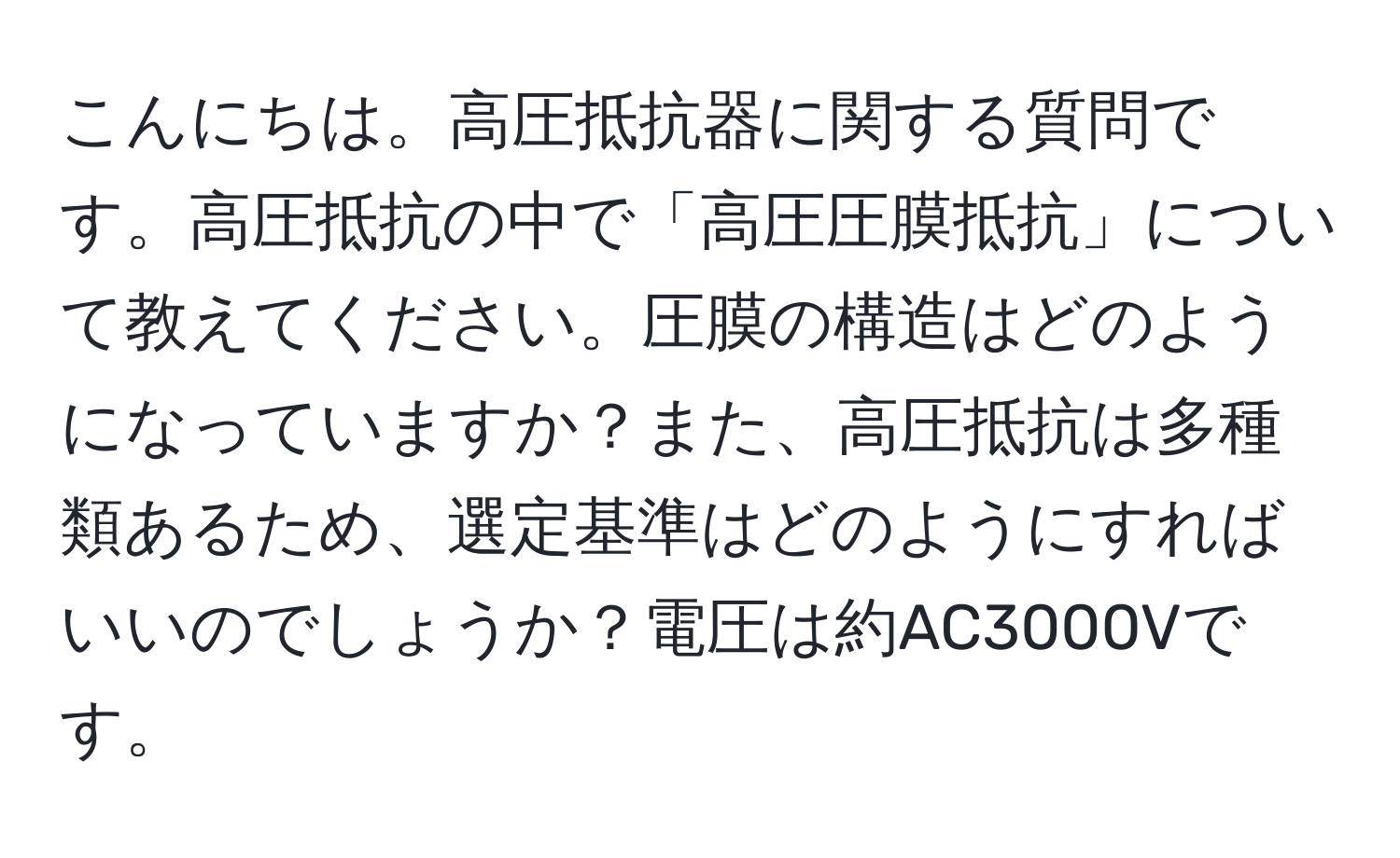 こんにちは。高圧抵抗器に関する質問です。高圧抵抗の中で「高圧圧膜抵抗」について教えてください。圧膜の構造はどのようになっていますか？また、高圧抵抗は多種類あるため、選定基準はどのようにすればいいのでしょうか？電圧は約AC3000Vです。