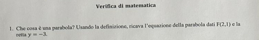 Verifica di matematica 
1. Che cosa è una parabola? Usando la definizione, ricava l’equazione della parabola dati F(2,1) c la 
retta y=-3.