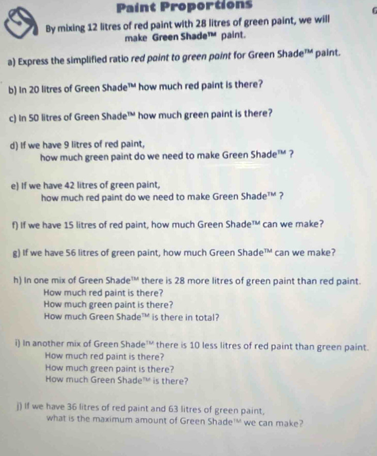 Paint Proportions 
6 
By mixing 12 litres of red paint with 28 litres of green paint, we will 
make Green Shade™ paint. 
a) Express the simplified ratio red point to green point for Green Shade™ paint. 
b) In 20 litres of Green Shade™ how much red paint is there? 
c) In 50 litres of Green Shade™ how much green paint is there? 
d) If we have 9 litres of red paint, 
how much green paint do we need to make Green Shade™ ? 
e) If we have 42 litres of green paint, 
how much red paint do we need to make Green Shade™? 
f) If we have 15 litres of red paint, how much Green Shade™ can we make? 
g) If we have 56 litres of green paint, how much Green Shade™ can we make? 
h) In one mix of Green Shade™ there is 28 more litres of green paint than red paint. 
How much red paint is there? 
How much green paint is there? 
How much Green Shade™ is there in total? 
i) In another mix of Green Shade™ there is 10 less litres of red paint than green paint. 
How much red paint is there? 
How much green paint is there? 
How much Green Shade™ is there? 
j) If we have 36 litres of red paint and 63 litres of green paint, 
what is the maximum amount of Green Shade¹' we can make?