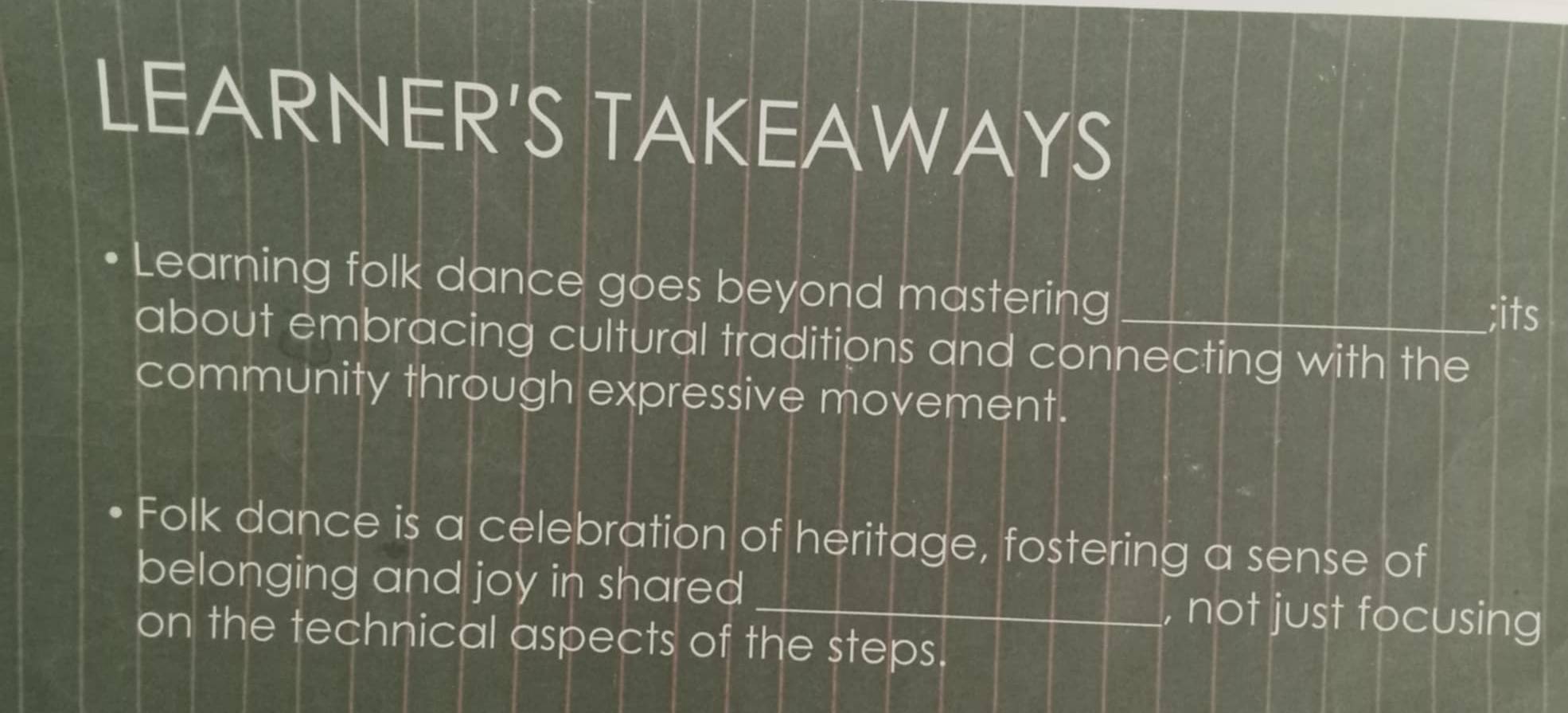 LEARNER'S TAKEAWAYS 
Learning folk dance goes beyond mastering_ 
;its 
about embracing cultural traditions and connecting with the 
community through expressive movement. 
Folk dance is a celebration of heritage, fostering a sense of 
belonging and joy in shared _, not just focusing 
on the technical aspects of the steps.