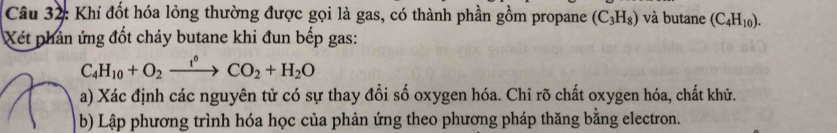 Khí đốt hóa lỏng thường được gọi là gas, có thành phần gồm propane (C_3H_8) và butane (C_4H_10). 
Xét phản ứng đốt cháy butane khi đun bếp gas:
C_4H_10+O_2xrightarrow t^0CO_2+H_2O
a) Xác định các nguyên tử có sự thay đổi số oxygen hóa. Chỉ rõ chất oxygen hóa, chất khử. 
b) Lập phương trình hóa học của phản ứng theo phương pháp thăng bằng electron.