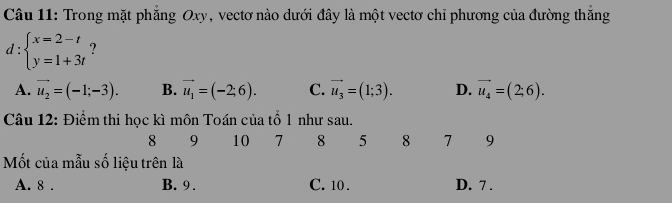 Trong mặt phăng Oxy, vectơ nào dưới đây là một vectơ chỉ phương của đường thăng
d:beginarrayl x=2-t y=1+3tendarray. ?
A. vector u_2=(-1;-3). B. vector u_1=(-2;6). C. vector u_3=(1;3). D. vector u_4=(2;6). 
Câu 12: Điểm thi học kì môn Toán của tổ 1 như sau.
8 9 10 7 8 5 8 7 9
Mốt của mẫu số liệu trên là
A. 8. B. 9. C. 10. D. 7.