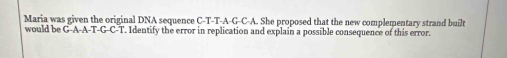 Maria was given the original DNA sequence C-T-T-A-G-C-A. She proposed that the new complementary strand built 
would be G-A-A-T-G-C-T. Identify the error in replication and explain a possible consequence of this error.