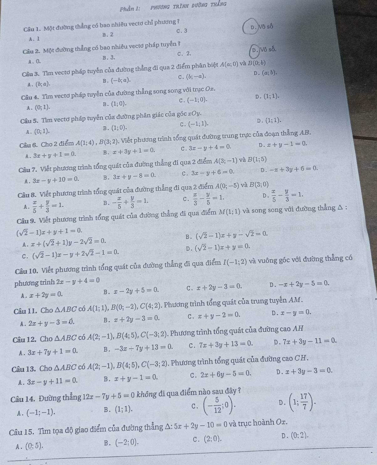 Phần 1: phương trình dường thắng
Câu 1. Một đường thẳng có bao nhiêu vectơ chỉ phương ?
A. 1 B.  2 C. 3 D. Vô số
Câu 2. Một đường thẳng có bao nhiêu vectơ pháp tuyến ?
B. 3. C、2. D. Vô số.
A、O.
Cầu 3. Tìm vectơ pháp tuyến của đường thẳng đi qua 2 điểm phân biệt A(a;0) và B(0;b)
D. (a;b).
A . (b;a).
B. (-b;a).
C. (b;-a).
Câu 4. Tìm vectơ pháp tuyến của đường thẳng song song với trục Ox.
A . (0;1).
B. (1;0). C . (-1;0). D. (1;1).
Câu 5. Tìm vectơ pháp tuyến của đường phân giác của góc xOy.
A . (0;1).
B. (1;0).
C. (-1;1).
D . (1;1).
Câu 6. Cho 2 điểm A(1;4),B(3;2). Viết phương trình tổng quát đường trung trực của đoạn thẳng AB.
A. 3x+y+1=0. B. x+3y+1=0. C. 3x-y+4=0. D. x+y-1=0.
Câu 7. Viết phương trình tổng quát của đường thẳng đi qua 2 điểm A(3;-1) và B(1;5)
A. 3x-y+10=0. B. 3x+y-8=0. C. 3x-y+6=0. D. -x+3y+6=0.
Câu 8. Viết phương trình tổng quát của đường thẳng đi qua 2 điểm A(0;-5) và B(3;0)
A .  x/5 + y/3 =1.
B. - x/5 + y/3 =1. c .  x/3 - y/5 =1. D.  x/5 - y/3 =1.
Câu 9. Viết phương trình tổng quát của đường thẳng đi qua điểm M(1;1) và song song với đường thẳng △ :
(sqrt(2)-1)x+y+1=0.
A. x+(sqrt(2)+1)y-2sqrt(2)=0. B. (sqrt(2)-1)x+y-sqrt(2)=0.
C. (sqrt(2)-1)x-y+2sqrt(2)-1=0. D. (sqrt(2)-1)x+y=0.
Câu 10. Viết phương trình tổng quát của đường thẳng đi qua điểm I(-1;2) và vuông góc với đường thẳng có
phương trình 2x-y+4=0
A . x+2y=0.
B. x-2y+5=0. C. x+2y-3=0. D. -x+2y-5=0.
Câu 11. Cho △ ABC có A(1;1),B(0;-2),C(4;2) ). Phương trình tổng quát của trung tuyến AM.
A. 2x+y-3=hat 0. B. x+2y-3=0. C. x+y-2=0. D. x-y=0.
Câu 12. Cho △ ABC có A(2;-1),B(4;5),C(-3;2). Phương trình tổng quát của đường cao AH
A. 3x+7y+1=0. B. -3x+7y+13=0. C. 7x+3y+13=0. D . 7x+3y-11=0.
Câu 13. Cho △ ABC có A(2;-1),B(4;5),C(-3;2). Phương trình tổng quát của đường cao CH.
A . 3x-y+11=0. B. x+y-1=0. C. 2x+6y-5=0. D . x+3y-3=0.
Câu 14. Đường thẳng 12x-7y+5=0 không đi qua điểm nào sau đây ?
D. (1; 17/7 ).
A . (-1;-1).
B. (1;1).
C. (- 5/12 ;0).
Câu 15. Tìm tọa độ giao điểm của đường thẳng A: 5x+2y-10=0 và trục hoành Ox.
C . (2;0).
D . (0:2).
A. (0:5).
B. (-2;0).