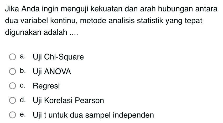 Jika Anda ingin menguji kekuatan dan arah hubungan antara
dua variabel kontinu, metode analisis statistik yang tepat
digunakan adalah ....
a. Uji Chi-Square
b. Uji ANOVA
c. Regresi
d. Uji Korelasi Pearson
e. Uji t untuk dua sampel independen