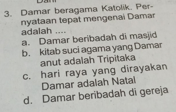 Ja
3. Damar beragama Katolik. Per-
nyataan tepat mengenai Damar
adalah ....
a. Damar beribadah di masjid
b. kitab suci agama yang Damar
anut adalah Tripitaka
c. hari raya yang dirayakan
Damar adalah Natal
d. Damar beribadah di gereja