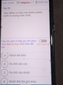 Lêm 25/40 ①Thôn aưu 1 24261:03
Câu 26
Đặc điểm cơ bản của thiên nhiên
mước ta mang tinh chất:
Câu hội gồm 4 đáp án, HS chọn
một đáp án duy nhất theo đề Cần xem lại
bài
A ) Nhiệt đới khô.
B ) Ôn đới cận cực
c ) Ôn đới cận nhiệt.
D Nhiệt đới ấm gió mùa.