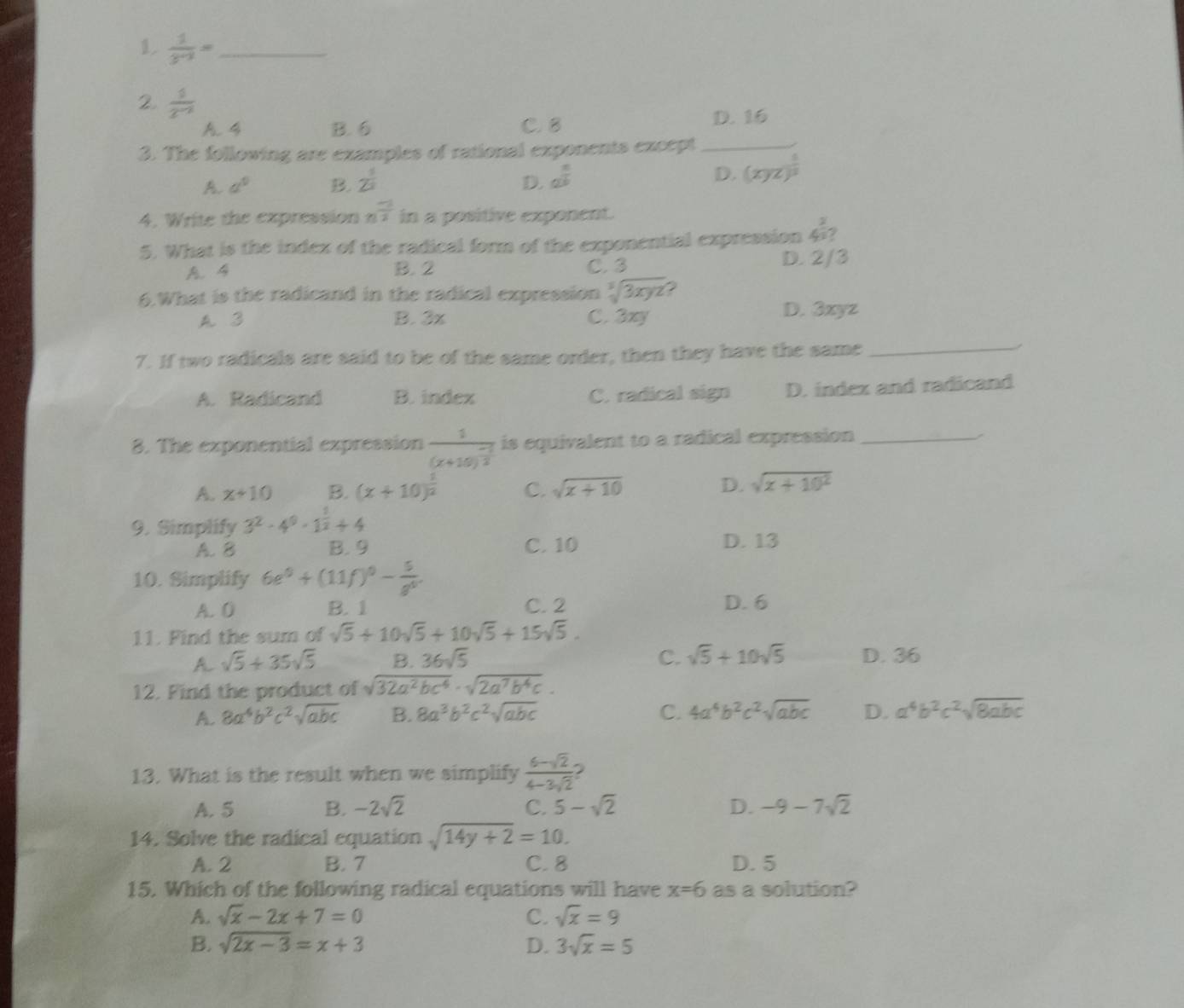 1  1/3^(n-2) = _
2  1/2^(-2) 
A. 4 B. 6 C. B D. 16
3. The following are examples of rational exponents except_
A. a^0 B. 2^(frac 1)2 D. a^(frac n)b
D. (xyz)^ 1/2 
4. Write the expression n^(frac -1)2 in a positive exponent.
5. What is the index of the radical form of the exponential expression 4^(frac 2)3?
A. 4 B. 2 C. 3 D. 2/3
6.What is the radicand in the radical expression sqrt[3](3xyz)
A. 3 B. 3x C. 3xy D. 3xyz
7. If two radicals are said to be of the same order, then they have the same
_
A. Radicand B. indez C. radical sign D. index and radicand
8. The exponential expression frac 1(x+10)^ (-1)/2  is equivalent to a radical expression_
/
A. x+10 B. (x+10)^ 1/2  C. sqrt(x+10) D. sqrt(x+10^2)
9. Simplify 3^2· 4^0· 1^(frac 1)2+4
A. B B. 9 C. 10 D. 13
10. Simplify 6e^0+(11f)^0- 5/g^0 .
A. 0 B. 1 C. 2 D. 6
11. Find the sum of sqrt(5)+10sqrt(5)+10sqrt(5)+15sqrt(5).
A sqrt(5)+35sqrt(5) B. 36sqrt(5) C. sqrt(5)+10sqrt(5) D. 36
12. Find the product of sqrt(32a^2bc^4)· sqrt(2a^7b^4c).
A. 8a^4b^2c^2sqrt(abc) B. 8a^3b^2c^2sqrt(abc) C. 4a^4b^2c^2sqrt(abc) D. a^4b^2c^2sqrt(8abc)
13. What is the result when we simplify  (6-sqrt(2))/4-3sqrt(2) 
A. 5 B. -2sqrt(2) C. 5-sqrt(2) D. -9-7sqrt(2)
14. Solve the radical equation sqrt(14y+2)=10.
A. 2 B. 7 C. 8 D. 5
15. Which of the following radical equations will have x=6 as a solution?
A. sqrt(x)-2x+7=0 C. sqrt(x)=9
B. sqrt(2x-3)=x+3 D. 3sqrt(x)=5