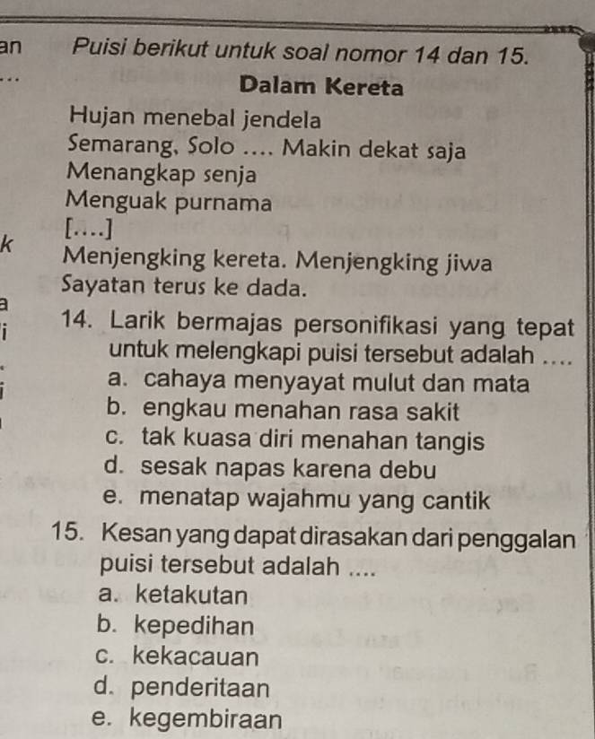 an Puisi berikut untuk soal nomor 14 dan 15.
.. Dalam Kereta
Hujan menebal jendela
Semarang, Solo .... Makin dekat saja
Menangkap senja
Menguak purnama
[…]
k Menjengking kereta. Menjengking jiwa
Sayatan terus ke dada.
14. Larik bermajas personifikasi yang tepat
untuk melengkapi puisi tersebut adalah ....
a. cahaya menyayat mulut dan mata
b. engkau menahan rasa sakit
c. tak kuasa diri menahan tangis
d. sesak napas karena debu
e. menatap wajahmu yang cantik
15. Kesan yang dapat dirasakan dari penggalan
puisi tersebut adalah ....
a. ketakutan
b. kepedihan
c. kekacauan
d. penderitaan
e. kegembiraan