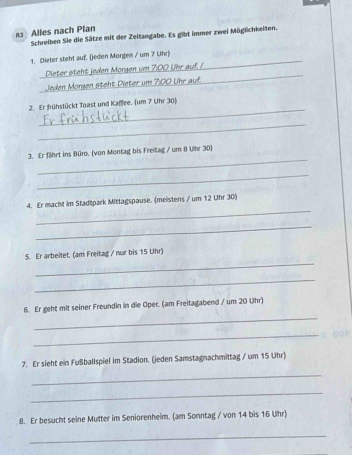 R3 Alles nach Plan 
Schreiben Sie die Sätze mit der Zeitangabe. Es gibt immer zwei Möglichkeiten. 
_ 
1. Dieter steht auf. (jeden Morgen / um 7 Uhr) 
_ 
Dieter steht jeden Morgen um 7:00 Uhr auf. / 
_ 
Jeden Morgen steht Dieter um 7:00 Uhr auf. 
_ 
_ 
2. Er frühstückt Toast und Kaffee. (um 7 Uhr 30) 
_ 
_ 
3. Er fährt ins Büro. (von Montag bis Freitag / um 8 Uhr 30) 
_ 
_ 
4. Er macht im Stadtpark Mittagspause. (meistens / um 12 Uhr 30) 
_ 
_ 
5. Er arbeitet. (am Freitag / nur bis 15 Uhr) 
_ 
_ 
6. Er geht mit seiner Freundin in die Oper. (am Freitagabend / um 20 Uhr) 
_ 
7. Er sieht ein Fußballspiel im Stadion. (jeden Samstagnachmittag / um 15 Uhr) 
_ 
_ 
8. Er besucht seine Mutter im Seniorenheim. (am Sonntag / von 14 bis 16 Uhr) 
_