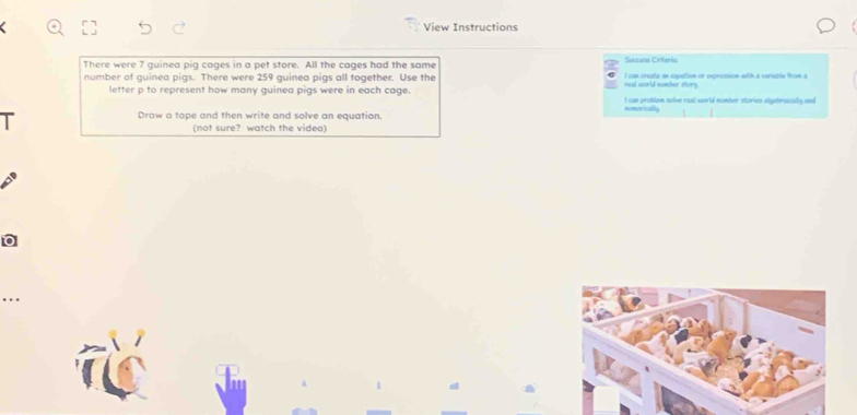 View Instructions
Success Criteria
There were 7 guinea pig cages in a pet store. All the cages had the same
number of guinea pigs. There were 259 guinea pigs all together. Use the real world sumber story. I can create an equation or expression with a veriable from a
letter p to represent how many guinea pigs were in each cage. I can protion solve rual world nomber stories algebraically and
Draw a tape and then write and solve an equation.
(not sure? watch the video)