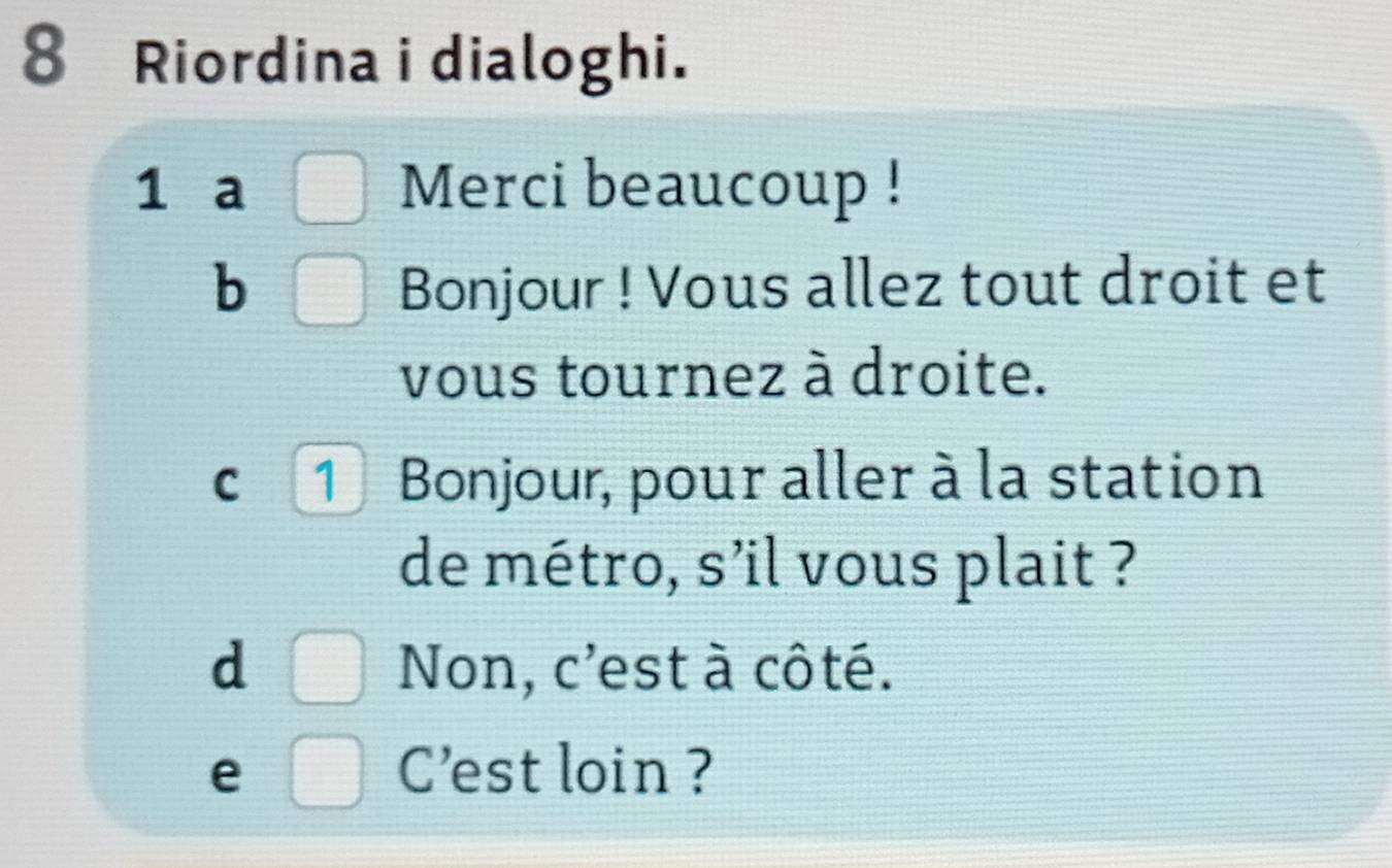 Riordina i dialoghi. 
1 a □ Merci beaucoup ! 
b □ Bonjour ! Vous allez tout droit et 
vous tournez à droite. 
C 1Bonjour, pour aller à la station 
de métro, s'il vous plait ? 
d □ Non, c'est à côté. 
e □ C'est loin ?