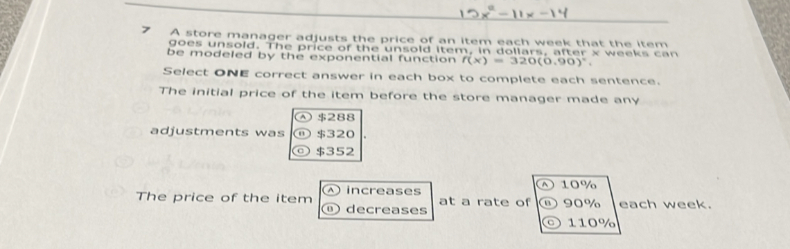 A store manager adjusts the price of an item each week that the item
goes unsold. The price of the unsold item, in dollars, after x weeks can
be modeled by the exponential function f(x)=320(0.90)^x. 
Select ONE correct answer in each box to complete each sentence.
The initial price of the item before the store manager made any
④ $288
adjustments was ⑪ $320
◎ $352
1 10%
The price of the item ④ increases at a rate of B) 90% each week.
decreases
。 110%