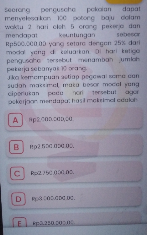 Seorang pengusaha pakaian dapat
menyelesaikan 100 potong baju dalam 
waktu 2 hari oleh 5 orang pekerja dan 
mendapat keuntungan sebesar
Rp500.000,00 yang setara dengan 25% dari
modal yang di keluarkan. Di hari ketiga
pengusaha tersebut menambah jumlah
pekerja sebanyak 10 orang.
Jika kemampuan setiap pegawai sama dan
sudah maksimal, maka besar modal yang
diperlukan pada hari tersebut agar .
pekerjaan mendapat hasil maksimal adalah
A Rp2.000.000,00.
B Rp2.500.000,00.
cl Rp2.750.000,00.
D Rp3.000.000,00.
E Rp3.250.000,00.