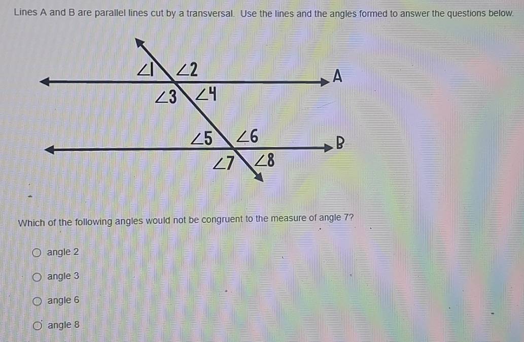 Lines A and B are parallel lines cut by a transversal. Use the lines and the angles formed to answer the questions below.
Which of the following angles would not be congruent to the measure of angle 7?
angle 2
angle 3
angle 6
angle 8