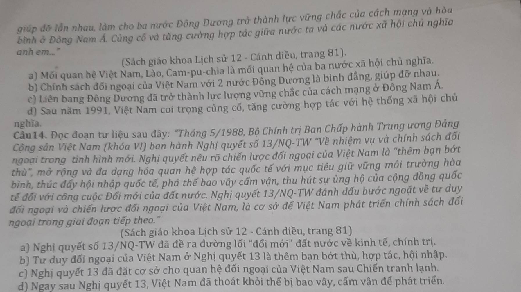 giúp đỡ lần nhau, làm cho ba nước Đông Dương trở thành lực vững chắc của cách mạng và hòa
bình ở Đông Nam Á. Củng cố và tăng cường hợp tác giữa nước ta và các nước xã hội chủ nghĩa
anh em..."
(Sách giáo khoa Lịch sử 12 - Cánh diều, trang 81).
a) Mối quan hệ Việt Nam, Lào, Cam-pu-chia là mối quan hệ của ba nước xã hội chủ nghĩa.
b) Chính sách đối ngoại của Việt Nam với 2 nước Đông Dương là bình đẳng, giúp đỡ nhau.
c) Liên bang Đông Dương đã trở thành lực lượng vững chắc của cách mạng ở Đông Nam Á.
d) Sau năm 1991, Việt Nam coi trọng củng cố, tăng cường hợp tác với hệ thống xã hội chủ
nghĩa.
Câu14. Đọc đoạn tư liệu sau đây: "Tháng 5/1988, Bộ Chính trị Ban Chấp hành Trung ương Đảng
Cộng sản Việt Nam (khóa VI) ban hành Nghị quyết số 13/NQ-TW ''Về nhiệm vụ và chính sách đối
ngoại trong tình hình mới. Nghị quyết nêu rõ chiến lược đối ngoại của Việt Nam là “thêm bạn bớt
thù", mở rộng và đa dạng hóa quan hệ hợp tác quốc tế với mục tiêu giữ vững môi trường hòa
bình, thúc đấy hội nhập quốc tế, phá thế bao vây cấm vận, thu hút sự ủng hộ của cộng đồng quốc
tế đối với công cuộc Đổi mới của đất nước. Nghị quyết 13/NQ-TW đánh dấu bước ngoặt về tư duy
đối ngoại và chiến lược đối ngoại của Việt Nam, là cơ sở để Việt Nam phát triển chính sách đối
ngoại trong giai đoạn tiếp theo.”
(Sách giáo khoa Lịch sử 12 - Cánh diều, trang 81)
a) Nghị quyết số 13/NQ-TW đã đề ra đường lối “đổi mới” đất nước về kinh tế, chính trị.
b) Tư duy đối ngoại của Việt Nam ở Nghị quyết 13 là thêm bạn bớt thù, hợp tác, hội nhập.
c) Nghị quyết 13 đã đặt cơ sở cho quan hệ đối ngoại của Việt Nam sau Chiến tranh lạnh.
d) Ngay sau Nghị quyết 13, Việt Nam đã thoát khỏi thể bị bao vây, cấm vận để phát triển.