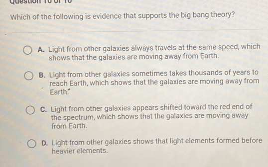 Question T0 ớf 10
Which of the following is evidence that supports the big bang theory?
A. Light from other galaxies always travels at the same speed, which
shows that the galaxies are moving away from Earth.
B. Light from other galaxies sometimes takes thousands of years to
reach Earth, which shows that the galaxies are moving away from
Earth."
C. Light from other galaxies appears shifted toward the red end of
the spectrum, which shows that the galaxies are moving away
from Earth.
D. Light from other galaxies shows that light elements formed before
heavier elements.