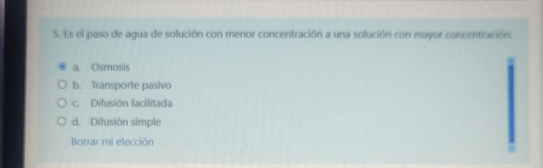 Es el paso de agua de solución con menor concentración a una solución con mayor concentración.
a. Osmosis
b. Transporte pasivo
c. Difusión facilitada
d. Difusión simple
Borrar mi elección