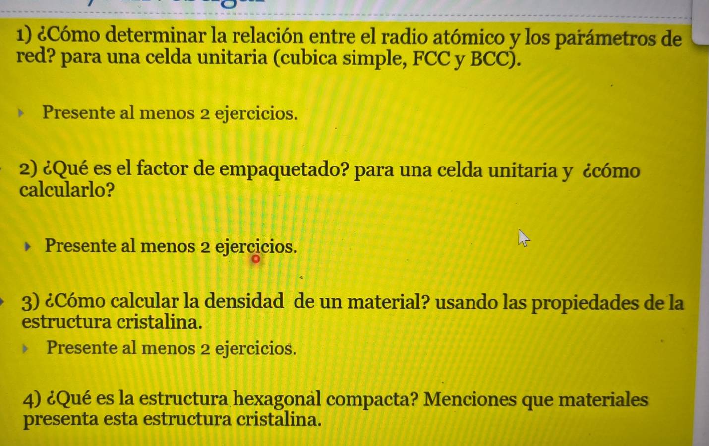 ¿Cómo determinar la relación entre el radio atómico y los parámetros de 
red? para una celda unitaria (cubica simple, FCC y BCC). 
Presente al menos 2 ejercicios. 
2) ¿Qué es el factor de empaquetado? para una celda unitaria y ¿cómo 
calcularlo? 
Presente al menos 2 ejercicios. 
3) ¿Cómo calcular la densidad de un material? usando las propiedades de la 
estructura cristalina. 
Presente al menos 2 ejercicios. 
4) ¿Qué es la estructura hexagonal compacta? Menciones que materiales 
presenta esta estructura cristalina.