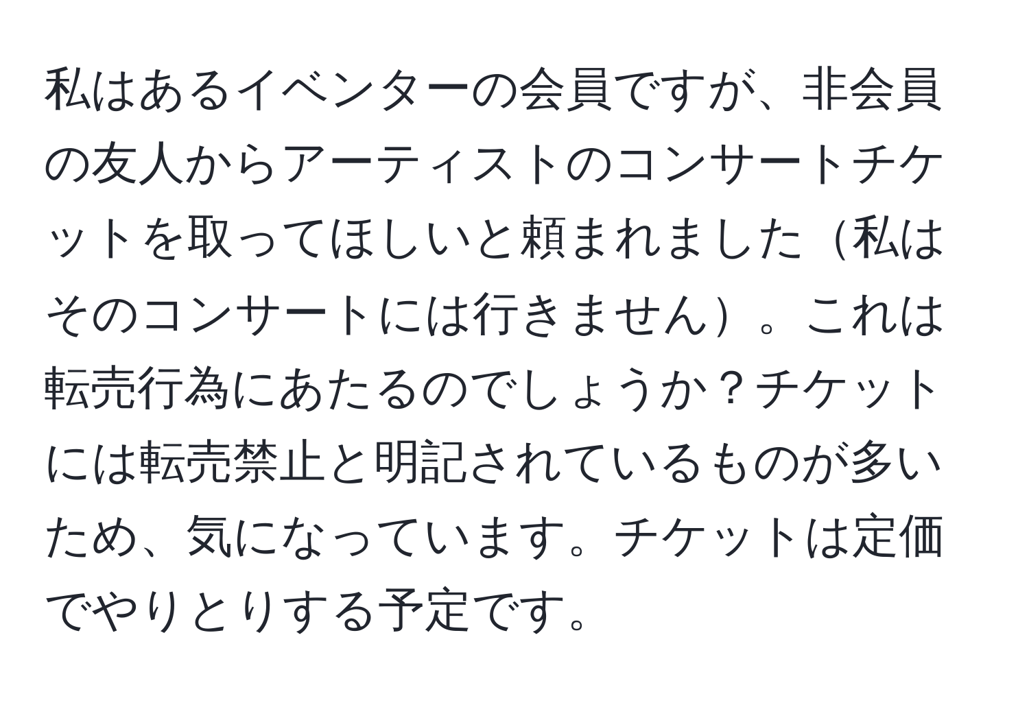 私はあるイベンターの会員ですが、非会員の友人からアーティストのコンサートチケットを取ってほしいと頼まれました私はそのコンサートには行きません。これは転売行為にあたるのでしょうか？チケットには転売禁止と明記されているものが多いため、気になっています。チケットは定価でやりとりする予定です。