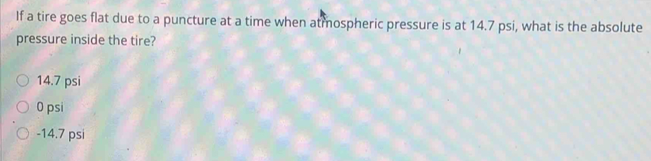 If a tire goes flat due to a puncture at a time when atmospheric pressure is at 14.7 psi, what is the absolute
pressure inside the tire?
14.7 psi
0 psi
-14.7 psi