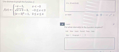 Use desmos to graph the function f
-(-2) (1,4)
f(x)=beginarrayl -x-5,x <2 (x-2)^2-1,2≤ x≤ 4endarray. D= span 
8 
4 
For what intervall(s) is the funcsion negative? 
Ues=Penulranili 