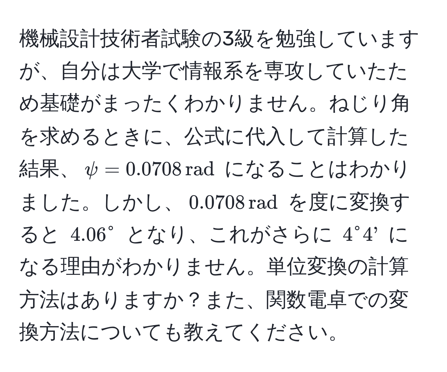 機械設計技術者試験の3級を勉強していますが、自分は大学で情報系を専攻していたため基礎がまったくわかりません。ねじり角を求めるときに、公式に代入して計算した結果、$psi = 0.0708 , rad$ になることはわかりました。しかし、$0.0708 , rad$ を度に変換すると $4.06°$ となり、これがさらに $4° 4’$ になる理由がわかりません。単位変換の計算方法はありますか？また、関数電卓での変換方法についても教えてください。