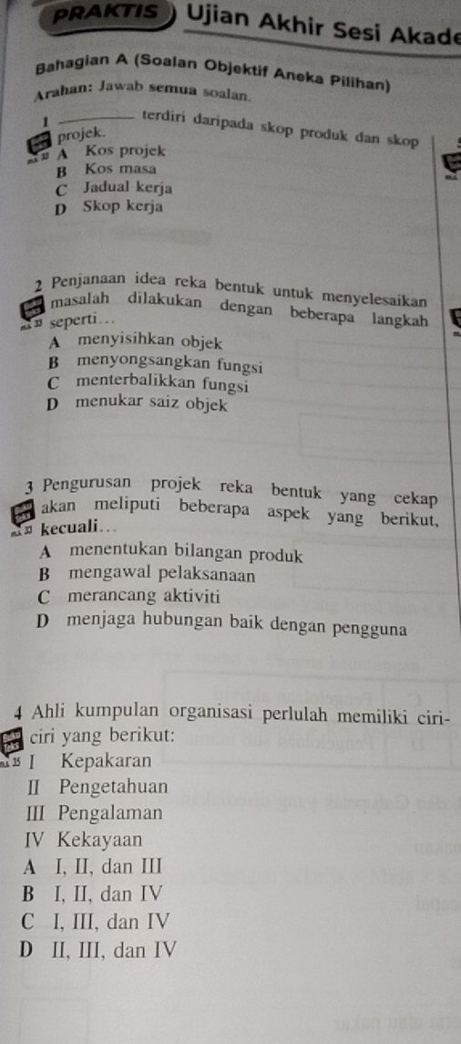 PRAKTIS Ujian Akhir Sesi Akade
Bahagian A (Soalan Objektif Aneka Pilihan)
Arahan: Jawab semua soalan.
1 _terdiri daripada skop produk dan skop
projek.
A Kos projek
B Kos masa
C Jadual kerja
D Skop kerja
2 Penjanaan idea reka bentuk untuk menyelesaikan
masalah dilakukan dengan beberapa langkah
» seperti.
A menyisihkan objek
B menyongsangkan fungsi
C menterbalikkan fungsi
D menukar saiz objek
3 Pengurusan projek reka bentuk yang cekap
a akan meliputi beberapa aspek yang berikut,
« kecuali.
A menentukan bilangan produk
B mengawal pelaksanaan
C merancang aktiviti
D menjaga hubungan baik dengan pengguna
4 Ahli kumpulan organisasi perlulah memiliki ciri-
ciri yang berikut:
1 Kepakaran
II Pengetahuan
III Pengalaman
IV Kekayaan
A I, II, dan III
B I, II, dan IV
C I, III, dan IV
D II, III, dan IV