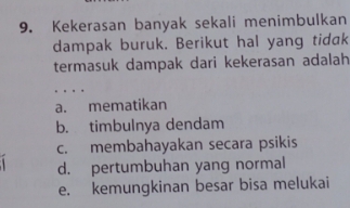 Kekerasan banyak sekali menimbulkan
dampak buruk. Berikut hal yang tidak
termasuk dampak dari kekerasan adalah
a. mematikan
b. timbulnya dendam
c. membahayakan secara psikis
d. pertumbuhan yang normal
e. kemungkinan besar bisa melukai