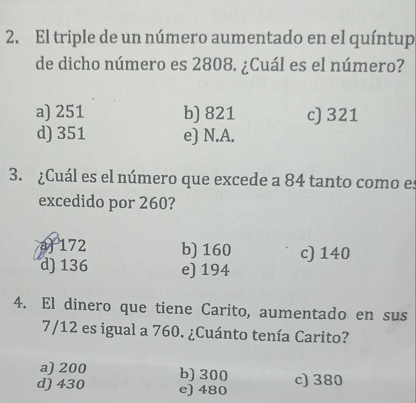 El triple de un número aumentado en el quíntup
de dicho número es 2808. ¿Cuál es el número?
a) 251 b) 821 c) 321
d) 351 e) N.A.
3. ¿Cuál es el número que excede a 84 tanto como es
excedido por 260?
a 172 b) 160 c) 140
d) 136 e) 194
4. El dinero que tiene Carito, aumentado en sus
7/12 es igual a 760. ¿Cuánto tenía Carito?
a) 200 b) 300
c) 380
d) 430 e) 480