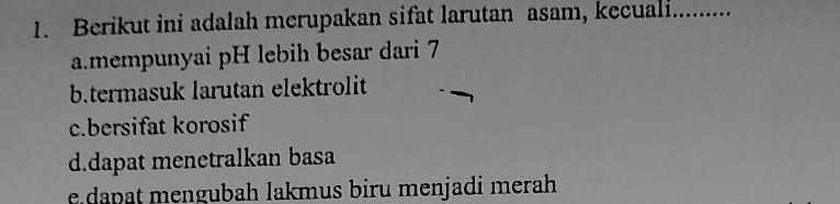 Berikut ini adalah merupakan sifat larutan asam, kecuali.........
a.mempunyai pH lebih besar dari 7
b.termasuk larutan elektrolit
c.bersifat korosif
d.dapat menetralkan basa
e dapat mengubah lakmus biru menjadi merah