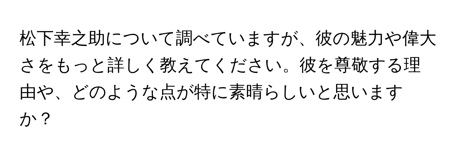 松下幸之助について調べていますが、彼の魅力や偉大さをもっと詳しく教えてください。彼を尊敬する理由や、どのような点が特に素晴らしいと思いますか？