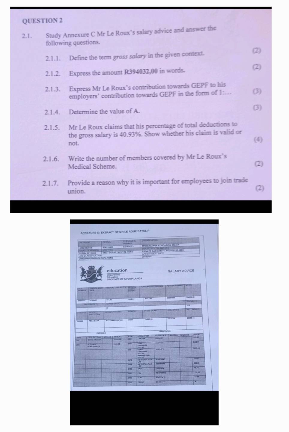 Study Annexure C Mr Le Roux’s salary advice and answer the 
following questions. 
2.1.1. Define the term gross salary in the given context. 
(2) 
2.1.2. Express the amount R394032,00 in words. (2) 
2.1.3. Express Mr Le Roux’s contribution towards GEPF to his 
employers’ contribution towards GEPF in the form of 1:... (3) 
2.1.4. Determine the value of A. 
(3) 
2.1.5. Mr Le Roux claims that his percentage of total deductions to 
the gross salary is 40.93%. Show whether his claim is valid or 
not. 
(4) 
2.1.6. Write the number of members covered by Mr Le Roux’s 
Medical Scheme. (2) 
2.1.7. Provide a reason why it is important for employees to join trade 
union. (2) 
ANNEXURE C: EXTRACT OF MR LE ROUX PAYSLIP 
' ' 
MPLUMALANGA EDUCATIÓN 00:2457 
S4037 SN PARTMENTAL HEAD 

education SALARY ADVICE 
Departmonic 
PROVINCE OF MPUMALANGA 
0085438 7 1 A=2 C=9 “” 
SHOSS SALANT 
º?? ?æ 
'' ''S 
“” 

Me tRoPOlITaN
188.00