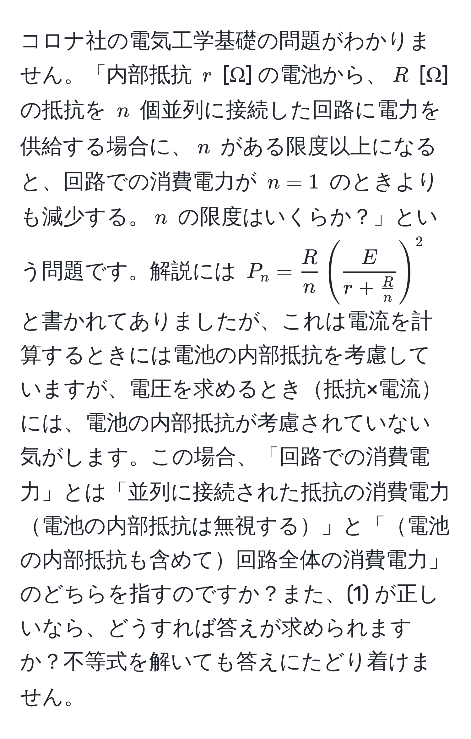 コロナ社の電気工学基礎の問題がわかりません。「内部抵抗 $r$ [Ω] の電池から、$R$ [Ω] の抵抗を $n$ 個並列に接続した回路に電力を供給する場合に、$n$ がある限度以上になると、回路での消費電力が $n=1$ のときよりも減少する。$n$ の限度はいくらか？」という問題です。解説には $P_n =  R/n  ( fracEr +  R/n  )^2$ と書かれてありましたが、これは電流を計算するときには電池の内部抵抗を考慮していますが、電圧を求めるとき抵抗×電流には、電池の内部抵抗が考慮されていない気がします。この場合、「回路での消費電力」とは「並列に接続された抵抗の消費電力電池の内部抵抗は無視する」と「電池の内部抵抗も含めて回路全体の消費電力」のどちらを指すのですか？また、(1) が正しいなら、どうすれば答えが求められますか？不等式を解いても答えにたどり着けません。