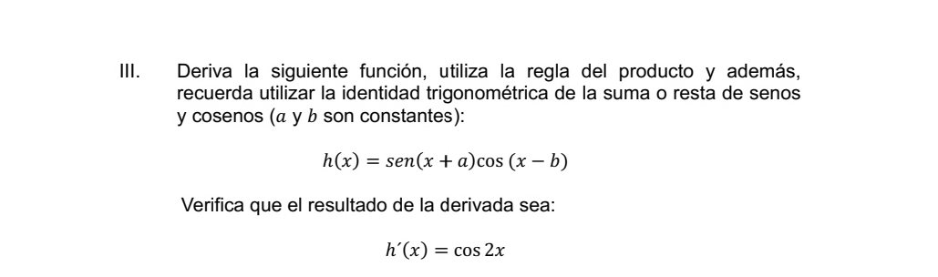 IIII. Deriva la siguiente función, utiliza la regla del producto y además, 
recuerda utilizar la identidad trigonométrica de la suma o resta de senos 
y cosenos (α y b son constantes):
h(x)=sen (x+a)cos (x-b)
Verifica que el resultado de la derivada sea:
h'(x)=cos 2x