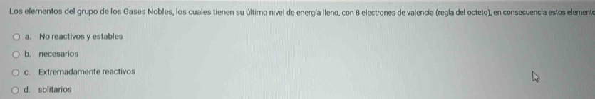 Los elementos del grupo de los Gases Nobles, los cuales tienen su último nivel de energía lleno, con 8 electrones de valencia (regla del octeto), en consecuencia estos elemente
a. No reactivos y estables
b. necesarios
c. Extremadamente reactivos
d. solitarios