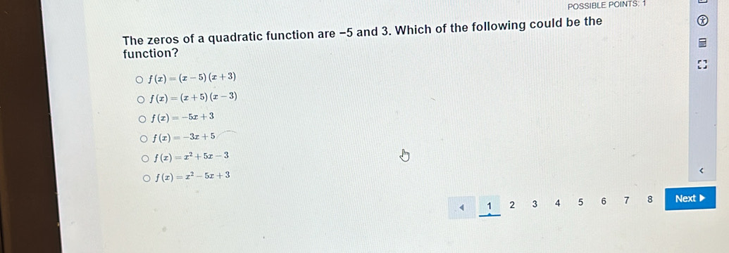 POSSIBLE POINTS: 1
The zeros of a quadratic function are -5 and 3. Which of the following could be the
function?
f(x)=(x-5)(x+3)
f(x)=(x+5)(x-3)
f(x)=-5x+3
f(x)=-3x+5
f(x)=x^2+5x-3
f(x)=x^2-5x+3
1 2 3 4 5 6 7 8 Next ▶