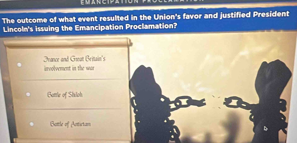 EMANCIPATIC
The outcome of what event resulted in the Union’s favor and justified President
Lincoln's issuing the Emancipation Proclamation?
France and Great Britain's
involvement in the war
Battle of Shiloh
Battle of Antietam